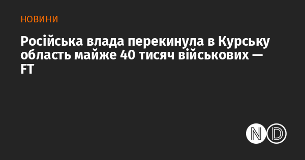 Російській владі вдалося перекинути близько 40 тисяч військовослужбовців до Курської області, повідомляє FT.